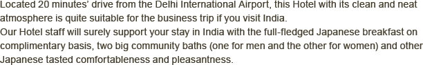 Located 20 minutes’drive from the Delhi International Airport, this Hotel with its clean and neat atmosphere is quite suitable for the business trip if you visit India.  Our Hotel staff will surely support your stay in India with the full-fledged Japanese breakfast on complimentary basis, two big community baths (one for men and the other for women) and other Japanese tasted comfortableness and pleasantness.